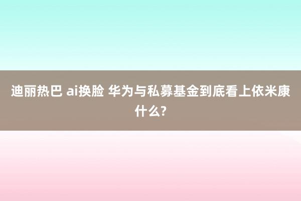 迪丽热巴 ai换脸 华为与私募基金到底看上依米康什么?