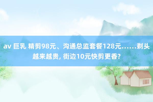 av 巨乳 精剪98元、沟通总监套餐128元……剃头越来越贵, 街边10元快剪更香?