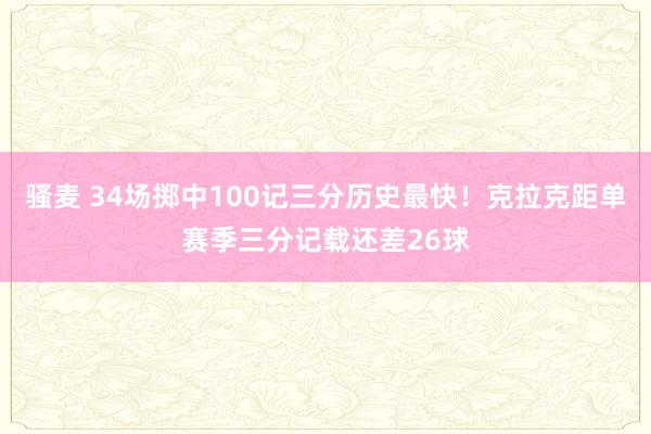 骚麦 34场掷中100记三分历史最快！克拉克距单赛季三分记载还差26球