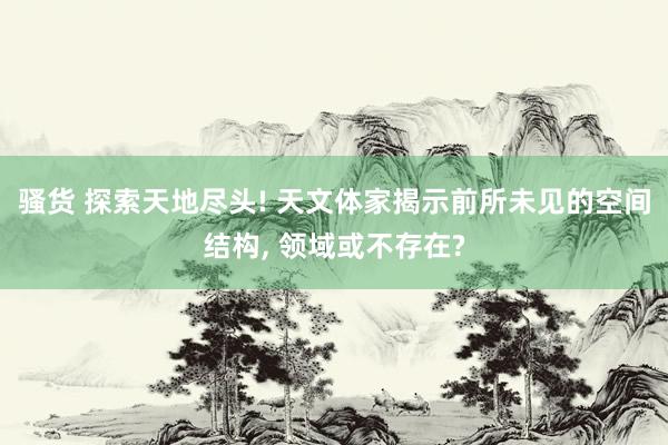 骚货 探索天地尽头! 天文体家揭示前所未见的空间结构, 领域或不存在?