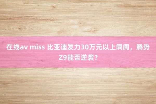 在线av miss 比亚迪发力30万元以上阛阓，腾势Z9能否逆袭？