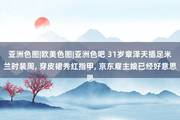 亚洲色图|欧美色图|亚洲色吧 31岁章泽天插足米兰时装周， 穿皮裙秀红指甲， 京东雇主娘已经好意思