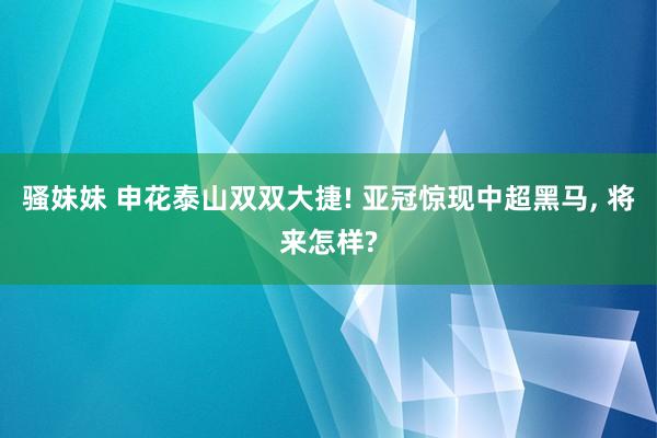 骚妹妹 申花泰山双双大捷! 亚冠惊现中超黑马, 将来怎样?