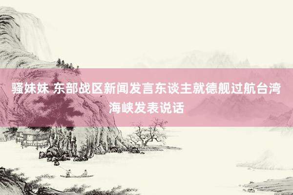骚妹妹 东部战区新闻发言东谈主就德舰过航台湾海峡发表说话