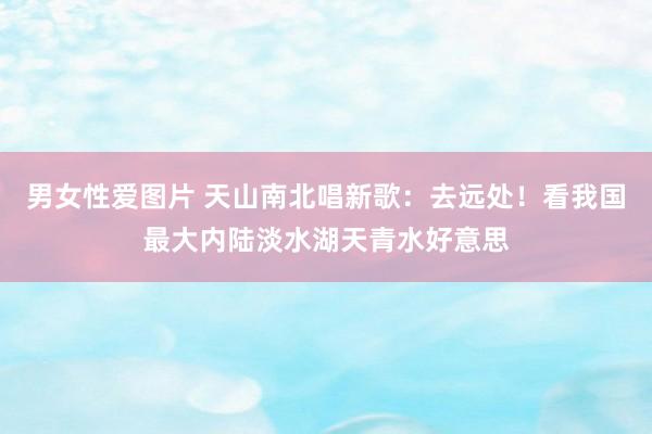 男女性爱图片 天山南北唱新歌：去远处！看我国最大内陆淡水湖天青水好意思