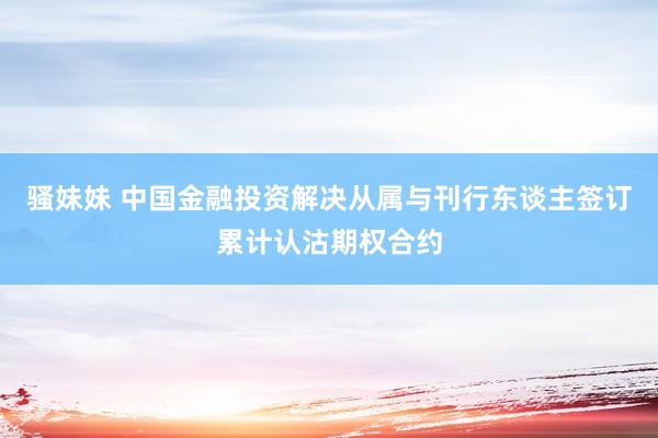 骚妹妹 中国金融投资解决从属与刊行东谈主签订累计认沽期权合约
