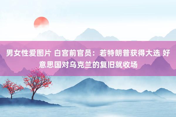 男女性爱图片 白宫前官员：若特朗普获得大选 好意思国对乌克兰的复旧就收场