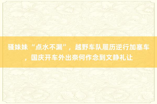骚妹妹 “点水不漏”，越野车队履历逆行加塞车，国庆开车外出奈何作念到文静礼让