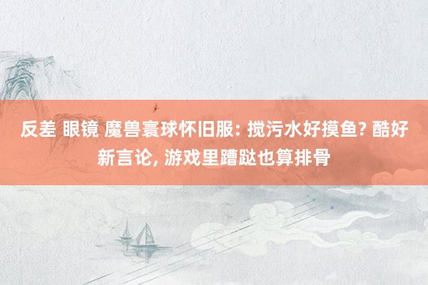 反差 眼镜 魔兽寰球怀旧服: 搅污水好摸鱼? 酷好新言论, 游戏里蹧跶也算排骨