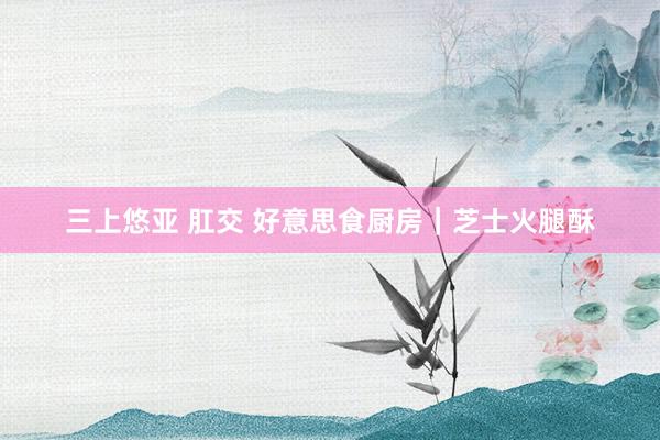 三上悠亚 肛交 好意思食厨房｜芝士火腿酥