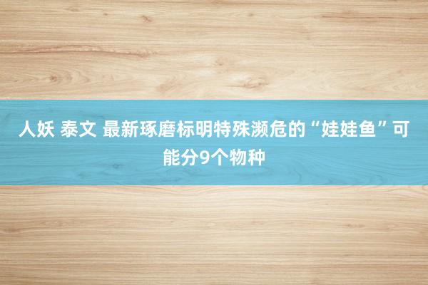 人妖 泰文 最新琢磨标明特殊濒危的“娃娃鱼”可能分9个物种
