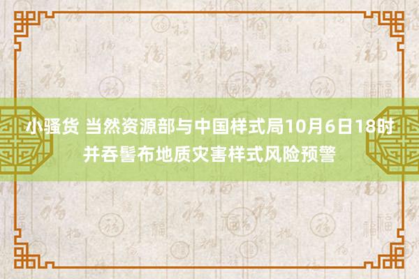 小骚货 当然资源部与中国样式局10月6日18时并吞髻布地质灾害样式风险预警