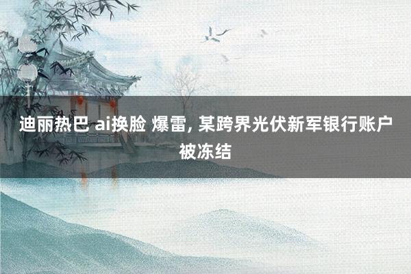 迪丽热巴 ai换脸 爆雷, 某跨界光伏新军银行账户被冻结
