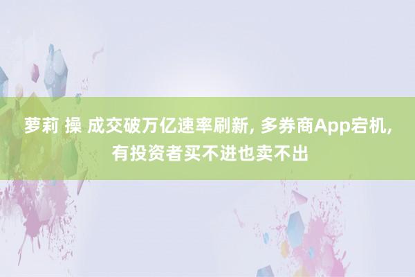 萝莉 操 成交破万亿速率刷新， 多券商App宕机， 有投资者买不进也卖不出