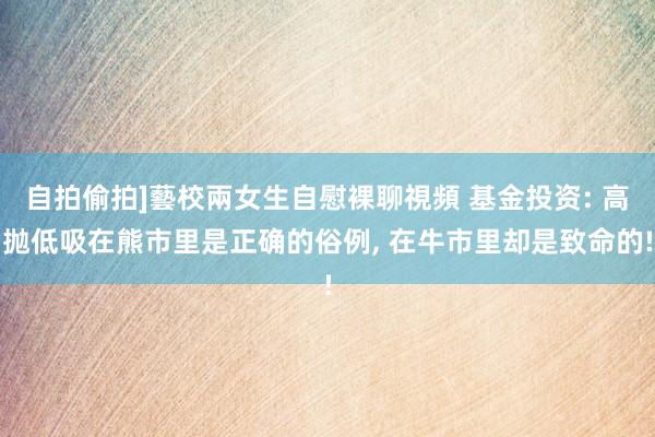 自拍偷拍]藝校兩女生自慰裸聊視頻 基金投资: 高抛低吸在熊市里是正确的俗例, 在牛市里却是致命的!