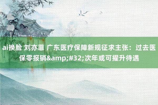 ai换脸 刘亦菲 广东医疗保障新规征求主张：过去医保零报销&#32;次年或可擢升待遇