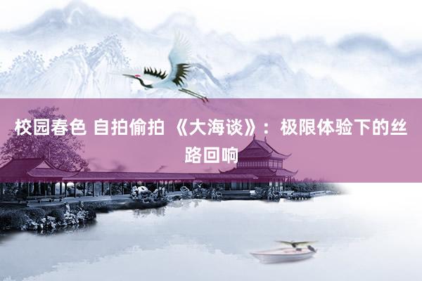 校园春色 自拍偷拍 《大海谈》：极限体验下的丝路回响