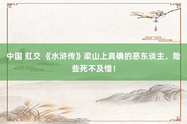 中国 肛交 《水浒传》梁山上真确的恶东谈主，险些死不及惜！