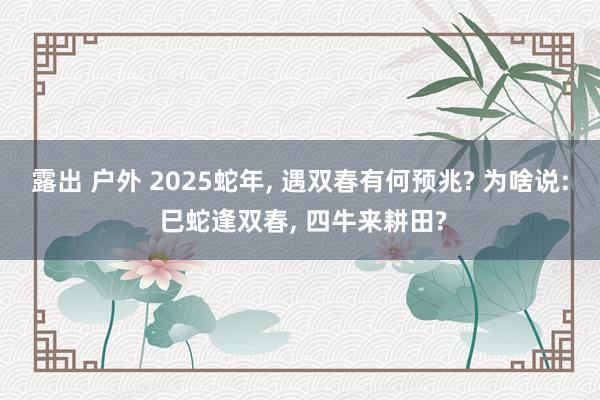 露出 户外 2025蛇年， 遇双春有何预兆? 为啥说: 巳蛇逢双春， 四牛来耕田?