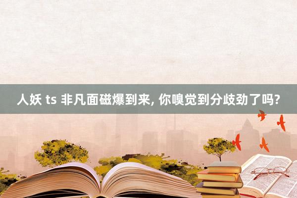 人妖 ts 非凡面磁爆到来, 你嗅觉到分歧劲了吗?