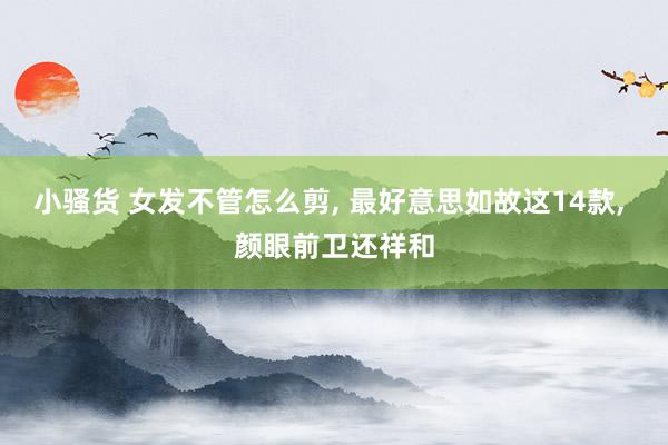 小骚货 女发不管怎么剪, 最好意思如故这14款, 颜眼前卫还祥和
