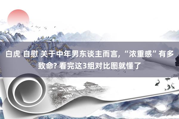 白虎 自慰 关于中年男东谈主而言， “浓重感”有多致命? 看完这3组对比图就懂了