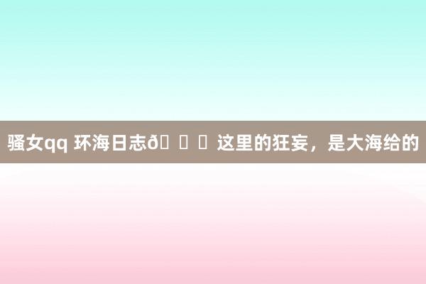 骚女qq 环海日志📖这里的狂妄，是大海给的