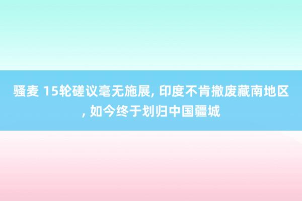骚麦 15轮磋议毫无施展, 印度不肯撤废藏南地区, 如今终于划归中国疆城