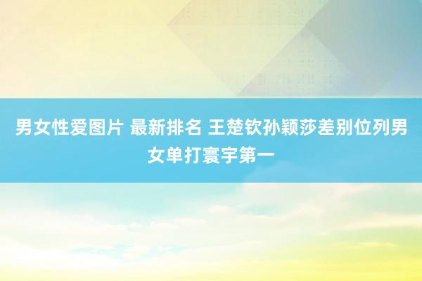 男女性爱图片 最新排名 王楚钦孙颖莎差别位列男女单打寰宇第一