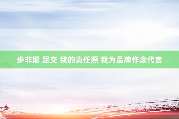 步非烟 足交 我的责任照 我为品牌作念代言