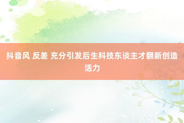 抖音风 反差 充分引发后生科技东谈主才翻新创造活力