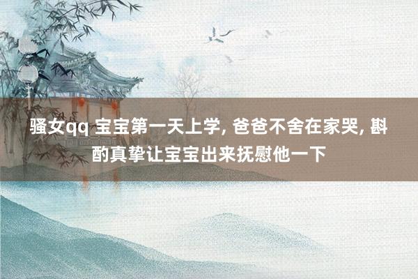 骚女qq 宝宝第一天上学， 爸爸不舍在家哭， 斟酌真挚让宝宝出来抚慰他一下