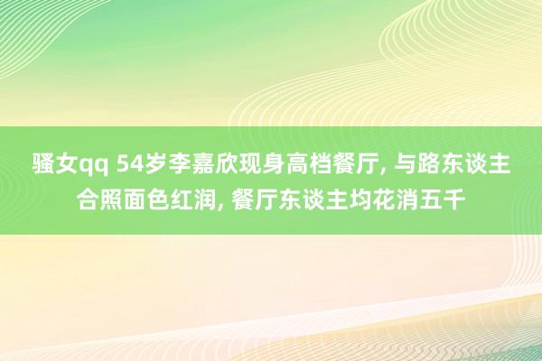 骚女qq 54岁李嘉欣现身高档餐厅， 与路东谈主合照面色红润， 餐厅东谈主均花消五千