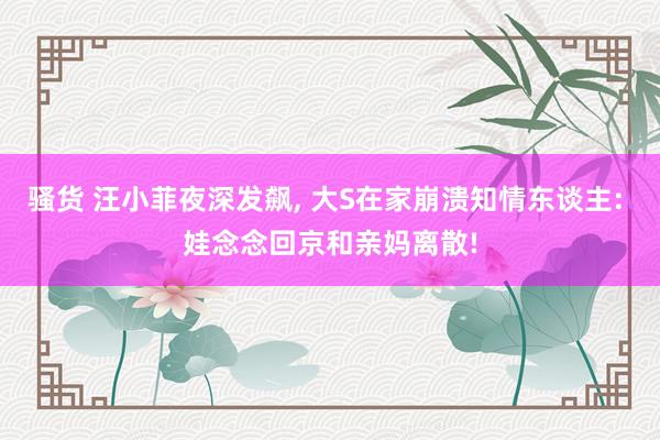骚货 汪小菲夜深发飙, 大S在家崩溃知情东谈主: 娃念念回京和亲妈离散!