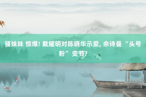 骚妹妹 惊爆! 戴耀明对陈晓华示爱, 佘诗曼 “头号粉” 变节?