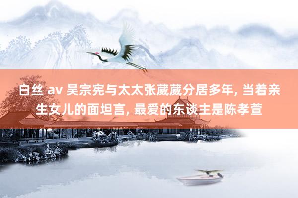 白丝 av 吴宗宪与太太张葳葳分居多年, 当着亲生女儿的面坦言, 最爱的东谈主是陈孝萱