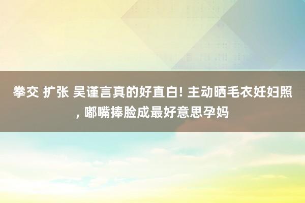 拳交 扩张 吴谨言真的好直白! 主动晒毛衣妊妇照, 嘟嘴捧脸成最好意思孕妈