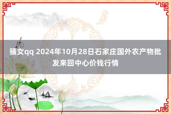 骚女qq 2024年10月28日石家庄国外农产物批发来回中心价钱行情
