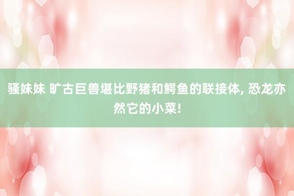 骚妹妹 旷古巨兽堪比野猪和鳄鱼的联接体, 恐龙亦然它的小菜!