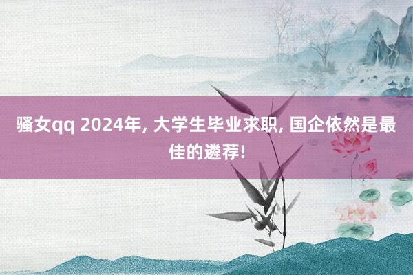 骚女qq 2024年， 大学生毕业求职， 国企依然是最佳的遴荐!