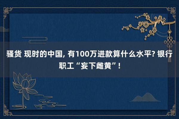 骚货 现时的中国, 有100万进款算什么水平? 银行职工“妄下雌黄”!
