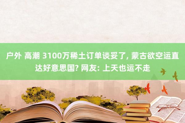 户外 高潮 3100万稀土订单谈妥了, 蒙古欲空运直达好意思国? 网友: 上天也运不走