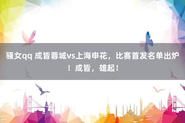 骚女qq 成皆蓉城vs上海申花，比赛首发名单出炉！成皆，<a href=