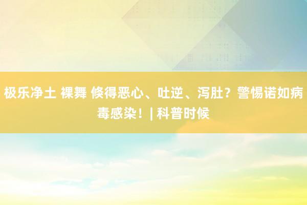 极乐净土 裸舞 倏得恶心、吐逆、泻肚？警惕诺如病毒感染！| 科普时候