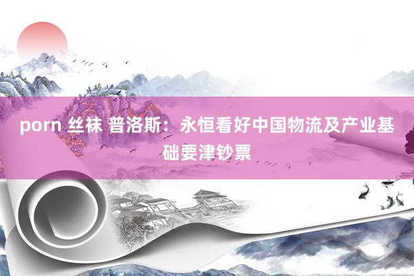 porn 丝袜 普洛斯：永恒看好中国物流及产业基础要津钞票