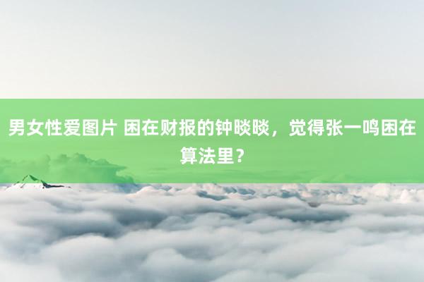 男女性爱图片 困在财报的钟晱晱，觉得张一鸣困在算法里？