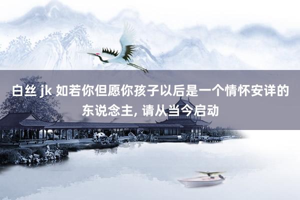 白丝 jk 如若你但愿你孩子以后是一个情怀安详的东说念主， 请从当今启动