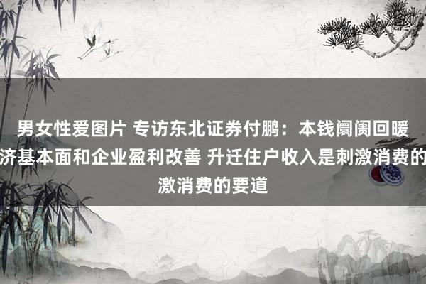 男女性爱图片 专访东北证券付鹏：本钱阛阓回暖需经济基本面和企业盈利改善 升迁住户收入是刺激消费的要道
