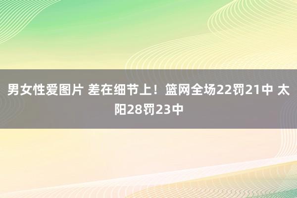 男女性爱图片 差在细节上！篮网全场22罚21中 太阳28罚23中