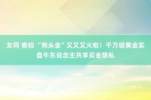 女同 偷拍 “狗头金”又又又火啦！千万级黄金实盘牛东说念主共享买金隐私